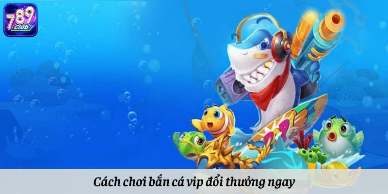 Cách chơi bắn cá vip đổi thưởng ngay